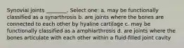 Synovial joints ________. Select one: a. may be functionally classified as a synarthrosis b. are joints where the bones are connected to each other by hyaline cartilage c. may be functionally classified as a amphiarthrosis d. are joints where the bones articulate with each other within a fluid-filled joint cavity