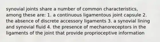 synovial joints share a number of common characteristics, among these are: 1. a continuous ligamentous joint capsule 2. the absence of discrete accessory ligaments 3. a synovial lining and synovial fluid 4. the presence of mechanoreceptors in the ligaments of the joint that provide proprioceptive information