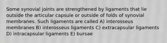 Some synovial joints are strengthened by ligaments that lie outside the articular capsule or outside of folds of synovial membranes. Such ligaments are called A) interosseus membranes B) interosseus ligaments C) extracapsular ligaments D) intracapsular ligaments E) bursae