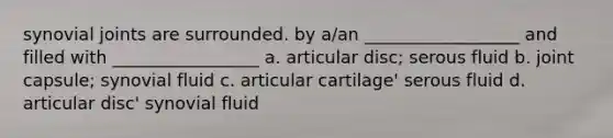 synovial joints are surrounded. by a/an __________________ and filled with _________________ a. articular disc; serous fluid b. joint capsule; synovial fluid c. articular cartilage' serous fluid d. articular disc' synovial fluid