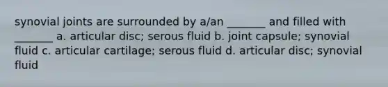 synovial joints are surrounded by a/an _______ and filled with _______ a. articular disc; serous fluid b. joint capsule; synovial fluid c. articular cartilage; serous fluid d. articular disc; synovial fluid