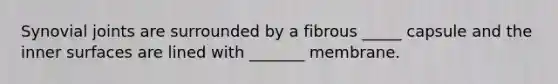 Synovial joints are surrounded by a fibrous _____ capsule and the inner surfaces are lined with _______ membrane.