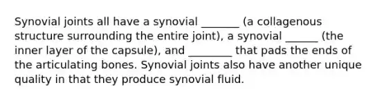 Synovial joints all have a synovial _______ (a collagenous structure surrounding the entire joint), a synovial ______ (the inner layer of the capsule), and ________ that pads the ends of the articulating bones. Synovial joints also have another unique quality in that they produce synovial fluid.