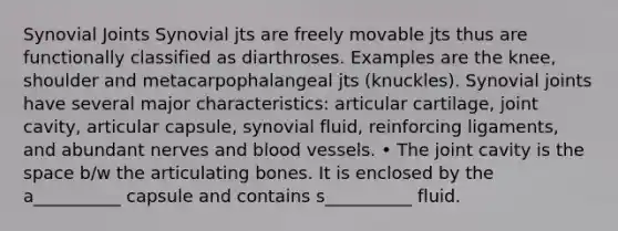 Synovial Joints Synovial jts are freely movable jts thus are functionally classified as diarthroses. Examples are the knee, shoulder and metacarpophalangeal jts (knuckles). Synovial joints have several major characteristics: articular cartilage, joint cavity, articular capsule, synovial fluid, reinforcing ligaments, and abundant nerves and blood vessels. • The joint cavity is the space b/w the articulating bones. It is enclosed by the a__________ capsule and contains s__________ fluid.