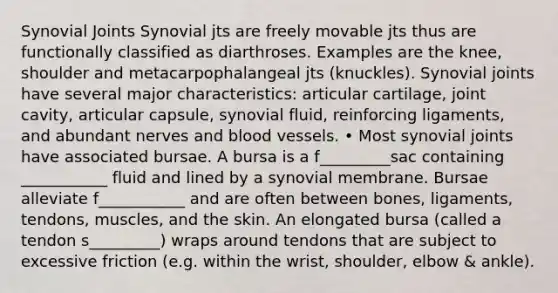 Synovial Joints Synovial jts are freely movable jts thus are functionally classified as diarthroses. Examples are the knee, shoulder and metacarpophalangeal jts (knuckles). Synovial joints have several major characteristics: articular cartilage, joint cavity, articular capsule, synovial fluid, reinforcing ligaments, and abundant nerves and blood vessels. • Most synovial joints have associated bursae. A bursa is a f_________sac containing ___________ fluid and lined by a synovial membrane. Bursae alleviate f___________ and are often between bones, ligaments, tendons, muscles, and the skin. An elongated bursa (called a tendon s_________) wraps around tendons that are subject to excessive friction (e.g. within the wrist, shoulder, elbow & ankle).