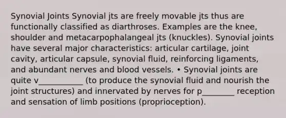 Synovial Joints Synovial jts are freely movable jts thus are functionally classified as diarthroses. Examples are the knee, shoulder and metacarpophalangeal jts (knuckles). Synovial joints have several major characteristics: articular cartilage, joint cavity, articular capsule, synovial fluid, reinforcing ligaments, and abundant nerves and blood vessels. • Synovial joints are quite v___________ (to produce the synovial fluid and nourish the joint structures) and innervated by nerves for p________ reception and sensation of limb positions (proprioception).