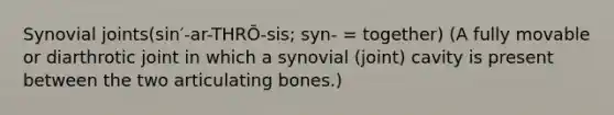 Synovial joints(sin′-ar-THRŌ-sis; syn- = together) (A fully movable or diarthrotic joint in which a synovial (joint) cavity is present between the two articulating bones.)