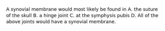 A synovial membrane would most likely be found in A. the suture of the skull B. a hinge joint C. at the symphysis pubis D. All of the above joints would have a synovial membrane.