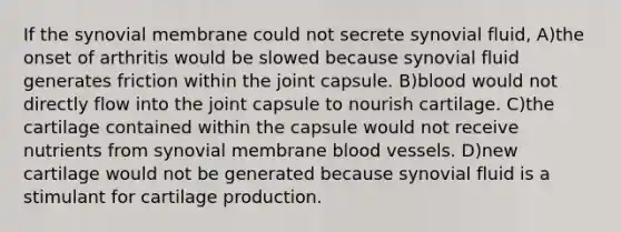 If the synovial membrane could not secrete synovial fluid, A)the onset of arthritis would be slowed because synovial fluid generates friction within the joint capsule. B)blood would not directly flow into the joint capsule to nourish cartilage. C)the cartilage contained within the capsule would not receive nutrients from synovial membrane blood vessels. D)new cartilage would not be generated because synovial fluid is a stimulant for cartilage production.