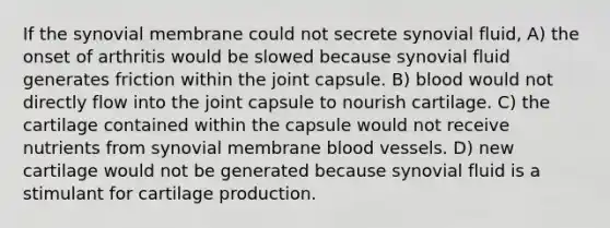 If the synovial membrane could not secrete synovial fluid, A) the onset of arthritis would be slowed because synovial fluid generates friction within the joint capsule. B) blood would not directly flow into the joint capsule to nourish cartilage. C) the cartilage contained within the capsule would not receive nutrients from synovial membrane blood vessels. D) new cartilage would not be generated because synovial fluid is a stimulant for cartilage production.