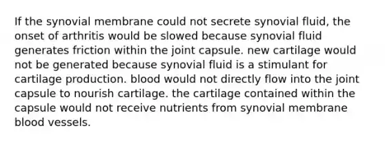 If the synovial membrane could not secrete synovial fluid, the onset of arthritis would be slowed because synovial fluid generates friction within the joint capsule. new cartilage would not be generated because synovial fluid is a stimulant for cartilage production. blood would not directly flow into the joint capsule to nourish cartilage. the cartilage contained within the capsule would not receive nutrients from synovial membrane blood vessels.