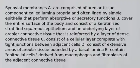 Synovial membranes A. are comprised of areolar tissue component called lamina propria and often lined by simple epithelia that perform absorptive or secretory functions B. cover the entire surface of the body and consist of a keratinized stratified squamous epithelium and an underlying layer of areolar connective tissue that is reinforced by a layer of dense connective tissue C. consist of a cellular layer complete with tight junctions between adjacent cells D. consist of extensive areas of areolar tissue bounded by a basal lamina E. contain "epithelial cells" derived from macrophages and fibroblasts of the adjacent connective tissue