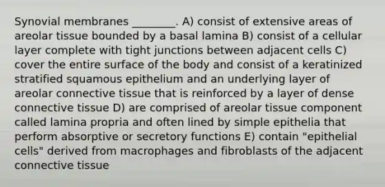 Synovial membranes ________. A) consist of extensive areas of areolar tissue bounded by a basal lamina B) consist of a cellular layer complete with tight junctions between adjacent cells C) cover the entire surface of the body and consist of a keratinized stratified squamous epithelium and an underlying layer of areolar <a href='https://www.questionai.com/knowledge/kYDr0DHyc8-connective-tissue' class='anchor-knowledge'>connective tissue</a> that is reinforced by a layer of dense connective tissue D) are comprised of areolar tissue component called lamina propria and often lined by simple epithelia that perform absorptive or secretory functions E) contain "epithelial cells" derived from macrophages and fibroblasts of the adjacent connective tissue