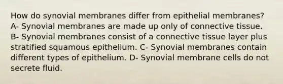 How do synovial membranes differ from epithelial membranes? A- Synovial membranes are made up only of connective tissue. B- Synovial membranes consist of a connective tissue layer plus stratified squamous epithelium. C- Synovial membranes contain different types of epithelium. D- Synovial membrane cells do not secrete fluid.