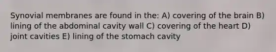 Synovial membranes are found in the: A) covering of the brain B) lining of the abdominal cavity wall C) covering of the heart D) joint cavities E) lining of the stomach cavity