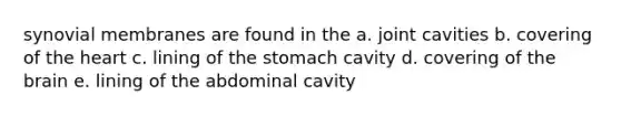 synovial membranes are found in the a. joint cavities b. covering of <a href='https://www.questionai.com/knowledge/kya8ocqc6o-the-heart' class='anchor-knowledge'>the heart</a> c. lining of the stomach cavity d. covering of <a href='https://www.questionai.com/knowledge/kLMtJeqKp6-the-brain' class='anchor-knowledge'>the brain</a> e. lining of the abdominal cavity