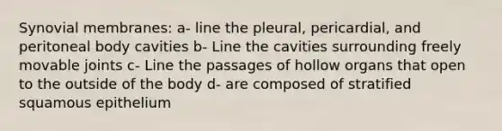 Synovial membranes: a- line the pleural, pericardial, and peritoneal body cavities b- Line the cavities surrounding freely movable joints c- Line the passages of hollow organs that open to the outside of the body d- are composed of stratified squamous epithelium