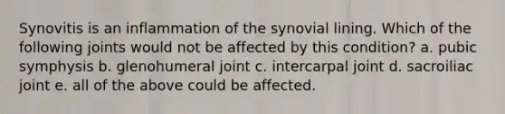 Synovitis is an inflammation of the synovial lining. Which of the following joints would not be affected by this condition? a. pubic symphysis b. glenohumeral joint c. intercarpal joint d. sacroiliac joint e. all of the above could be affected.