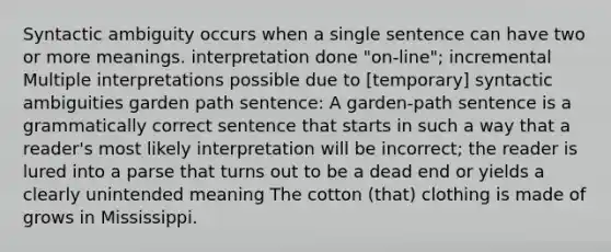 Syntactic ambiguity occurs when a single sentence can have two or more meanings. interpretation done "on-line"; incremental Multiple interpretations possible due to [temporary] syntactic ambiguities garden path sentence: A garden-path sentence is a grammatically correct sentence that starts in such a way that a reader's most likely interpretation will be incorrect; the reader is lured into a parse that turns out to be a dead end or yields a clearly unintended meaning The cotton (that) clothing is made of grows in Mississippi.