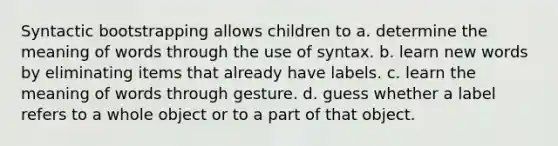 Syntactic bootstrapping allows children to a. determine the meaning of words through the use of syntax. b. learn new words by eliminating items that already have labels. c. learn the meaning of words through gesture. d. guess whether a label refers to a whole object or to a part of that object.