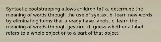 Syntactic bootstrapping allows children to? a. determine the meaning of words through the use of syntax. b. learn new words by eliminating items that already have labels. c. learn the meaning of words through gesture. d. guess whether a label refers to a whole object or to a part of that object.