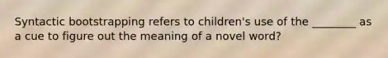 Syntactic bootstrapping refers to children's use of the ________ as a cue to figure out the meaning of a novel word?