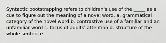 Syntactic bootstrapping refers to children's use of the _____ as a cue to figure out the meaning of a novel word. a. grammatical category of the novel word b. contrastive use of a familiar and an unfamiliar word c. focus of adults' attention d. structure of the whole sentence