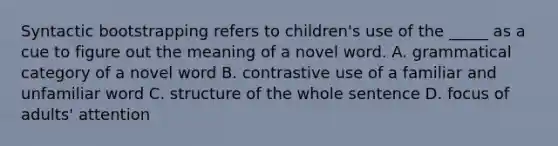 Syntactic bootstrapping refers to children's use of the _____ as a cue to figure out the meaning of a novel word. A. grammatical category of a novel word B. contrastive use of a familiar and unfamiliar word C. structure of the whole sentence D. focus of adults' attention