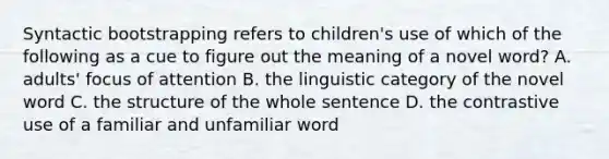 Syntactic bootstrapping refers to children's use of which of the following as a cue to figure out the meaning of a novel word? A. adults' focus of attention B. the linguistic category of the novel word C. the structure of the whole sentence D. the contrastive use of a familiar and unfamiliar word