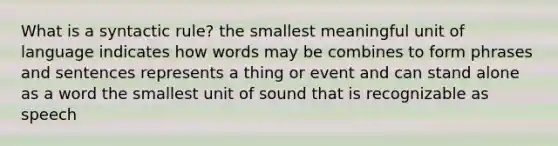 What is a syntactic rule? the smallest meaningful unit of language indicates how words may be combines to form phrases and sentences represents a thing or event and can stand alone as a word the smallest unit of sound that is recognizable as speech