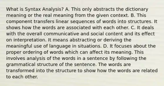 What is Syntax Analysis? A. This only abstracts the dictionary meaning or the real meaning from the given context. B. This component transfers linear sequences of words into structures. It shows how the words are associated with each other. C. It deals with the overall communicative and social content and its effect on interpretation. It means abstracting or deriving the meaningful use of language in situations. D. It focuses about the proper ordering of words which can affect its meaning. This involves analysis of the words in a sentence by following the grammatical structure of the sentence. The words are transformed into the structure to show how the words are related to each other.