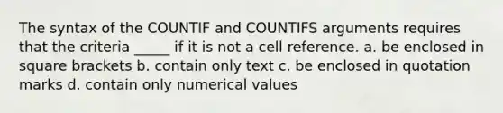 The syntax of the COUNTIF and COUNTIFS arguments requires that the criteria _____ if it is not a cell reference. a. be enclosed in square brackets b. contain only text c. be enclosed in quotation marks d. contain only numerical values