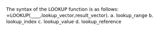 The syntax of the LOOKUP function is as follows: =LOOKUP(____,lookup_vector,result_vector). a. lookup_range b. lookup_index c. lookup_value d. lookup_reference