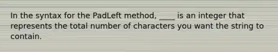 In the syntax for the PadLeft method, ____ is an integer that represents the total number of characters you want the string to contain.