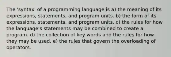 The 'syntax' of a programming language is a) the meaning of its expressions, statements, and program units. b) the form of its expressions, statements, and program units. c) the rules for how the language's statements may be combined to create a program. d) the collection of key words and the rules for how they may be used. e) the rules that govern the overloading of operators.