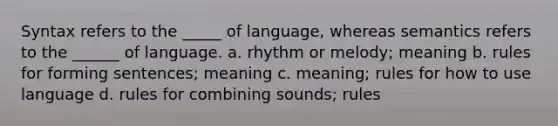 Syntax refers to the _____ of language, whereas semantics refers to the ______ of language. a. rhythm or melody; meaning b. rules for forming sentences; meaning c. meaning; rules for how to use language d. rules for combining sounds; rules