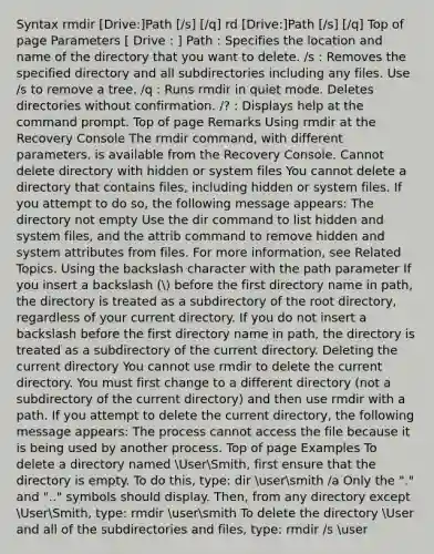 Syntax rmdir [Drive:]Path [/s] [/q] rd [Drive:]Path [/s] [/q] Top of page Parameters [ Drive : ] Path : Specifies the location and name of the directory that you want to delete. /s : Removes the specified directory and all subdirectories including any files. Use /s to remove a tree. /q : Runs rmdir in quiet mode. Deletes directories without confirmation. /? : Displays help at the command prompt. Top of page Remarks Using rmdir at the Recovery Console The rmdir command, with different parameters, is available from the Recovery Console. Cannot delete directory with hidden or system files You cannot delete a directory that contains files, including hidden or system files. If you attempt to do so, the following message appears: The directory not empty Use the dir command to list hidden and system files, and the attrib command to remove hidden and system attributes from files. For more information, see Related Topics. Using the backslash character with the path parameter If you insert a backslash ( before the first directory name in path, the directory is treated as a subdirectory of the root directory, regardless of your current directory. If you do not insert a backslash before the first directory name in path, the directory is treated as a subdirectory of the current directory. Deleting the current directory You cannot use rmdir to delete the current directory. You must first change to a different directory (not a subdirectory of the current directory) and then use rmdir with a path. If you attempt to delete the current directory, the following message appears: The process cannot access the file because it is being used by another process. Top of page Examples To delete a directory named UserSmith, first ensure that the directory is empty. To do this, type: dir usersmith /a Only the "." and ".." symbols should display. Then, from any directory except UserSmith, type: rmdir usersmith To delete the directory User and all of the subdirectories and files, type: rmdir /s user