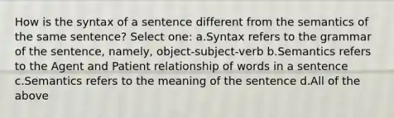 How is the syntax of a sentence different from the semantics of the same sentence? Select one: a.Syntax refers to the grammar of the sentence, namely, object-subject-verb b.Semantics refers to the Agent and Patient relationship of words in a sentence c.Semantics refers to the meaning of the sentence d.All of the above