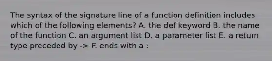 The syntax of the signature line of a function definition includes which of the following elements? A. the def keyword B. the name of the function C. an argument list D. a parameter list E. a return type preceded by -> F. ends with a :