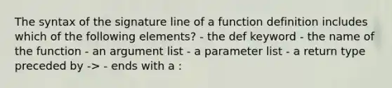 The syntax of the signature line of a function definition includes which of the following elements? - the def keyword - the name of the function - an argument list - a parameter list - a return type preceded by -> - ends with a :