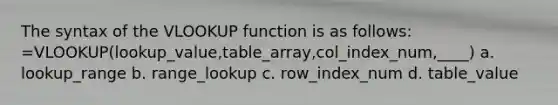 The syntax of the VLOOKUP function is as follows: =VLOOKUP(lookup_value,table_array,col_index_num,____) a. lookup_range b. range_lookup c. row_index_num d. table_value