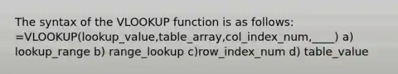 The syntax of the VLOOKUP function is as follows: =VLOOKUP(lookup_value,table_array,col_index_num,____) a) lookup_range b) range_lookup c)row_index_num d) table_value