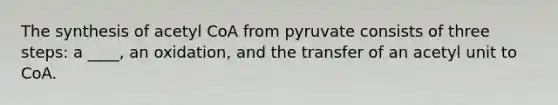 The synthesis of acetyl CoA from pyruvate consists of three steps: a ____, an oxidation, and the transfer of an acetyl unit to CoA.