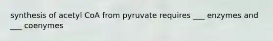 synthesis of acetyl CoA from pyruvate requires ___ enzymes and ___ coenymes