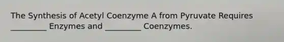 The Synthesis of Acetyl Coenzyme A from Pyruvate Requires _________ Enzymes and _________ Coenzymes.