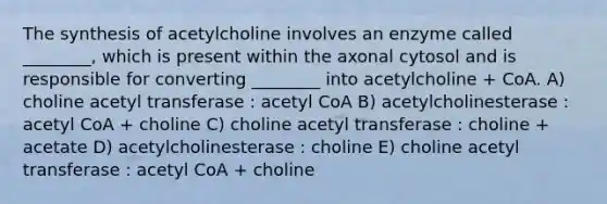 The synthesis of acetylcholine involves an enzyme called ________, which is present within the axonal cytosol and is responsible for converting ________ into acetylcholine + CoA. A) choline acetyl transferase : acetyl CoA B) acetylcholinesterase : acetyl CoA + choline C) choline acetyl transferase : choline + acetate D) acetylcholinesterase : choline E) choline acetyl transferase : acetyl CoA + choline