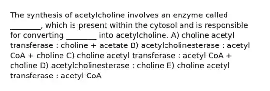 The synthesis of acetylcholine involves an enzyme called ________, which is present within the cytosol and is responsible for converting ________ into acetylcholine. A) choline acetyl transferase : choline + acetate B) acetylcholinesterase : acetyl CoA + choline C) choline acetyl transferase : acetyl CoA + choline D) acetylcholinesterase : choline E) choline acetyl transferase : acetyl CoA