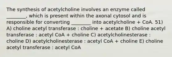 The synthesis of acetylcholine involves an enzyme called ________, which is present within the axonal cytosol and is responsible for converting ________ into acetylcholine + CoA. 51) A) choline acetyl transferase : choline + acetate B) choline acetyl transferase : acetyl CoA + choline C) acetylcholinesterase : choline D) acetylcholinesterase : acetyl CoA + choline E) choline acetyl transferase : acetyl CoA