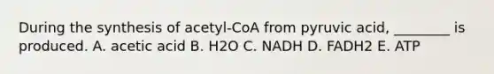 During the synthesis of acetyl-CoA from pyruvic acid, ________ is produced. A. acetic acid B. H2O C. NADH D. FADH2 E. ATP