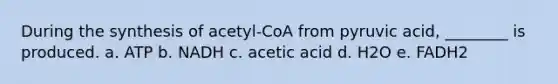 During the synthesis of acetyl-CoA from pyruvic acid, ________ is produced. a. ATP b. NADH c. acetic acid d. H2O e. FADH2